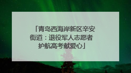 青岛西海岸新区辛安街道：退役军人志愿者护航高考献爱心