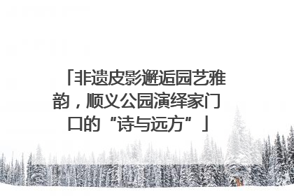 非遗皮影邂逅园艺雅韵，顺义公园演绎家门口的“诗与远方”