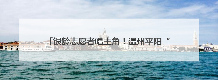 银龄志愿者唱主角！温州平阳“乐融融”项目温暖千名长者心