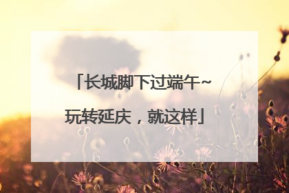 长城脚下过端午~玩转延庆，就这样
