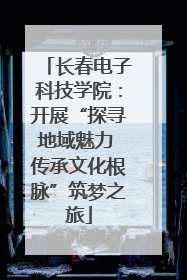 长春电子科技学院：开展“探寻地域魅力 传承文化根脉”筑梦之旅