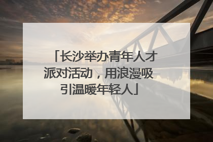 长沙举办青年人才派对活动，用浪漫吸引温暖年轻人