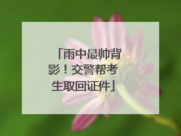 雨中最帅背影！交警帮考生取回证件