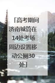 高考期间济南城管在14处考场周边设置移动公厕30处