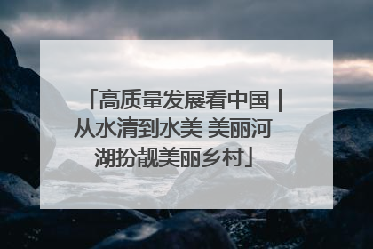 高质量发展看中国｜从水清到水美 美丽河湖扮靓美丽乡村