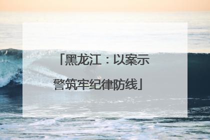 黑龙江：以案示警筑牢纪律防线