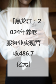 黑龙江：2024年养老服务业实现营收486.7亿元