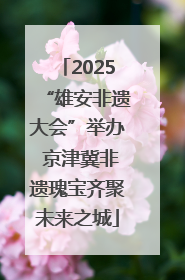 2025“雄安非遗大会”举办 京津冀非遗瑰宝齐聚未来之城