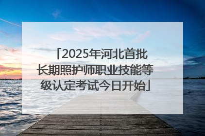2025年河北首批长期照护师职业技能等级认定考试今日开始