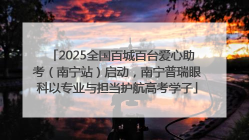 2025全国百城百台爱心助考（南宁站）启动，南宁普瑞眼科以专业与担当护航高考学子