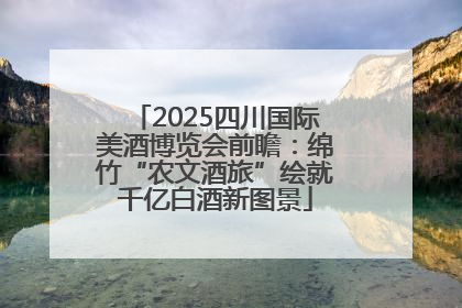 2025四川国际美酒博览会前瞻：绵竹“农文酒旅”绘就千亿白酒新图景