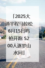 2025大通半程马拉松6月15日鸣枪开跑 5200人逐梦山水间