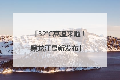 32℃高温来啦！黑龙江最新发布