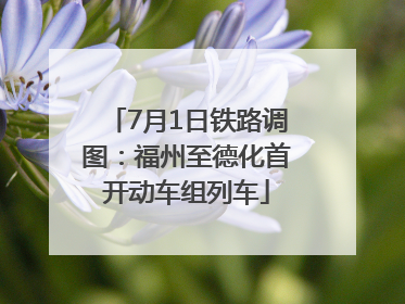 7月1日铁路调图：福州至德化首开动车组列车
