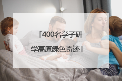 400名学子研学高原绿色奇迹