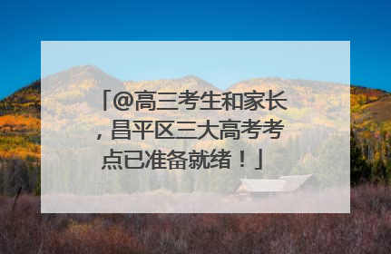 @高三考生和家长，昌平区三大高考考点已准备就绪！